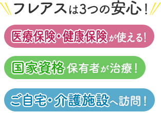 フレアスは3つの安心！医療保険・健康保険が使える！国家資格保有者が治療！ご自宅・介護施設へ訪問マッサージ！熊本市、菊陽町、大津町、合志市、菊池市